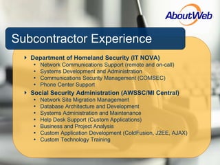Subcontractor Experience Department of Homeland Security (IT NOVA) Network Communications Support (remote and on-call) Systems Development and Administration Communications Security Management (COMSEC) Phone Center Support Social Security Administration (AWSSC/MI Central) Network Site Migration Management Database Architecture and Development Systems Administration and Maintenance Help Desk Support (Custom Applications) Business and Project Analysis Custom Application Development (ColdFusion, J2EE, AJAX) Custom Technology Training 