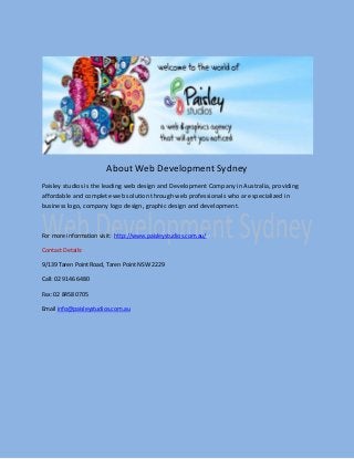 About Web Development Sydney
Paisley studios is the leading web design and Development Company in Australia, providing
affordable and complete web solution through web professionals who are specialized in
business logo, company logo design, graphic design and development.
For more information visit: http://www.paisleystudios.com.au/
Contact Details:
9/139 Taren Point Road, Taren Point NSW 2229
Call: 02 9146 6480
Fax: 02 8458 0705
Email info@paisleystudios.com.au
 