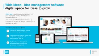 Wide Ideas - idea management software
digital space for ideas to grow
page
03
Wide Ideas uses the collective intelligence of
your employees to bring diversity to the
innovation process.
This can spark different perspectives to key
business challenges, resulting in delivering truly
innovative solutions.
1
2
3
Creates the digital space to capture
and track the progress of ideas
Uses Artificial Intelligence, to sort and
cluster ideas together to find
similarities and patterns
Applies AI powered analytics to
accelerate the decision-making
process for management
Our idea management software:
 