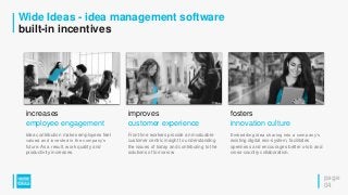 Wide Ideas - idea management software
built-in incentives
page
04
increases
employee engagement
Idea contribution makes employees feel
valued and invested in the company’s
future. As a result, work quality and
productivity increases.
improves
customer experience
Front-line workers provide an invaluable
customer centric insight to understanding
the issues of today and contributing to the
solutions of tomorrow.
fosters
innovation culture
Embedding idea sharing into a company’s
existing digital eco-system, facilitates
openness and encourages better x-lob and
cross-country collaboration.
 