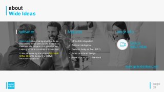 about
Wide Ideas
page
09
features
 Office 365 integration
 Artificial Intelligence
 Decision Analysis Tool (DAT)
 Smart and clean design
 Accessible across all devices
software
Wide Ideas idea management software
empowers employees to share ideas to
business challenges on a global scale,
helping to foster a culture of innovation.
It also seamlessly transforms Microsoft
Office 365 into a powerful digital
innovation platform.
more info
Click to
watch video
www.getwideideas.com
 