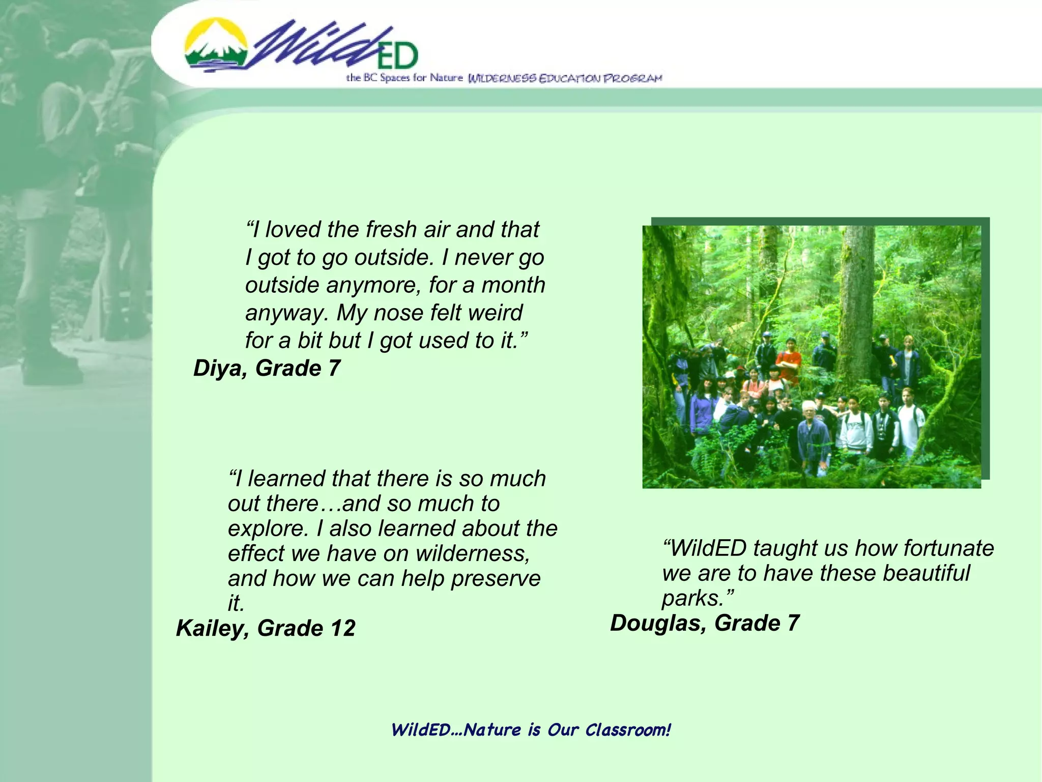 WildED…Nature is Our Classroom! “ WildED taught us how fortunate we are to have these beautiful parks.” Douglas, Grade 7 “ I learned that there is so much out there…and so much to explore. I also learned about the effect we have on wilderness, and how we can help preserve it.  Kailey, Grade 12 “ I loved the fresh air and that I got to go outside. I never go outside anymore, for a month anyway. My nose felt weird for a bit but I got used to it.”  Diya, Grade 7  