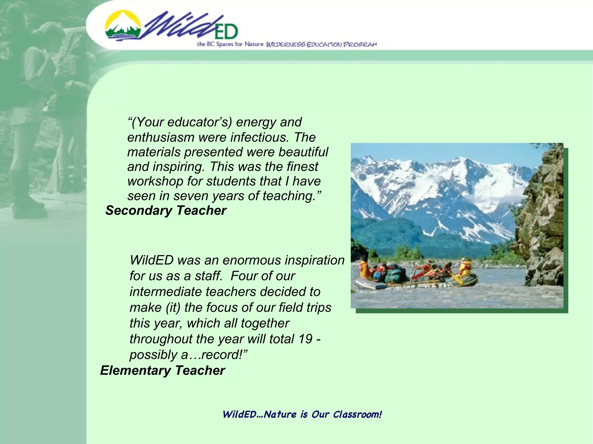 “ (Your educator’s) energy and enthusiasm were infectious. The materials presented were beautiful and inspiring. This was the finest workshop for students that I have seen in seven years of teaching.”  Secondary Teacher WildED…Nature is Our Classroom! WildED was an enormous inspiration for us as a staff.  Four of our intermediate teachers decided to make (it) the focus of our field trips this year, which all together throughout the year will total 19 - possibly a…record!”  Elementary Teacher 