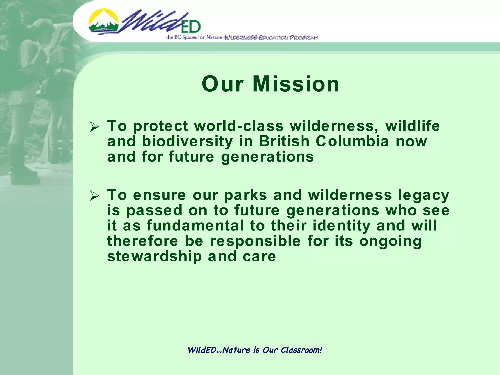 Our Mission To protect world-class wilderness, wildlife and biodiversity in British Columbia now and for future generations To ensure our parks and wilderness legacy is passed on to future generations who see it as fundamental to their identity and will therefore be responsible for its ongoing stewardship and care WildED…Nature is Our Classroom! 