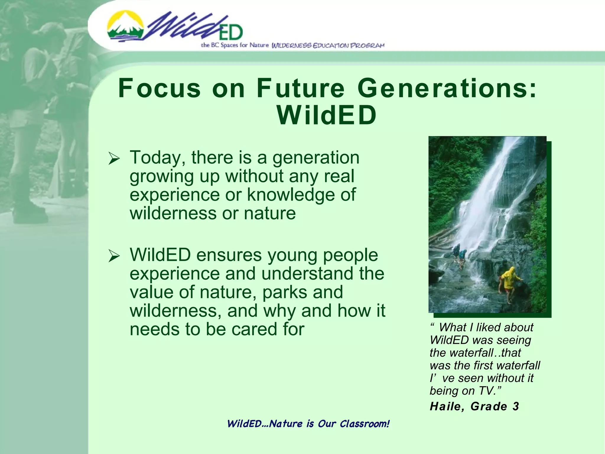 Focus on Future Generations: WildED Today, there is a generation growing up without any real experience or knowledge of wilderness or nature WildED ensures young people experience and understand the value of nature, parks and wilderness, and why and how it needs to be cared for WildED…Nature is Our Classroom! “ What I liked about WildED was seeing the waterfall…that was the first waterfall I’ve seen without it being on TV.”   Haile, Grade 3 