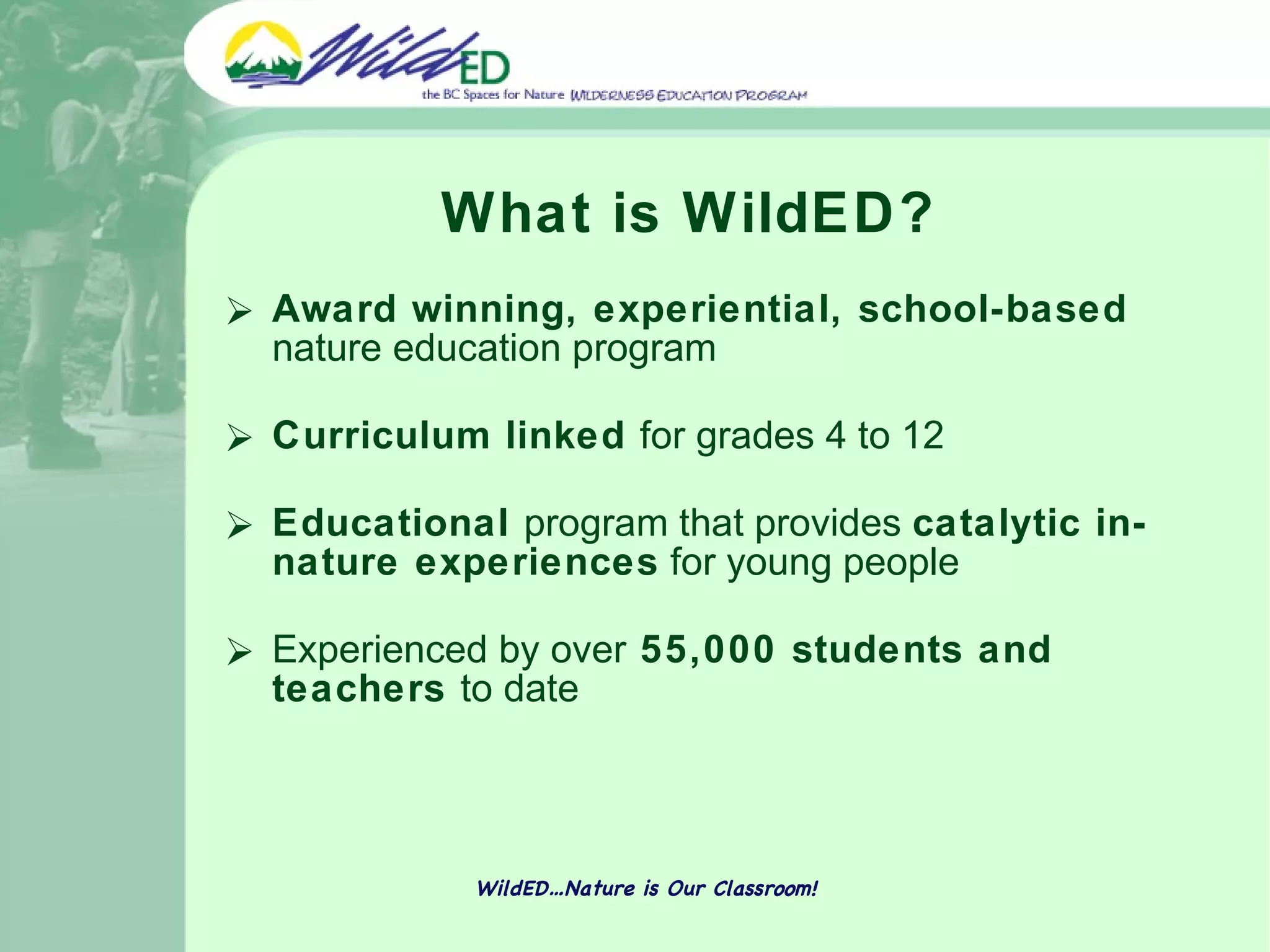 What is WildED? Award winning, experiential, school-based  nature education program  Curriculum linked  for grades 4 to 12 Educational  program that provides  catalytic in-nature experiences  for young people   Experienced by over  55,000 students and teachers  to date WildED…Nature is Our Classroom! 
