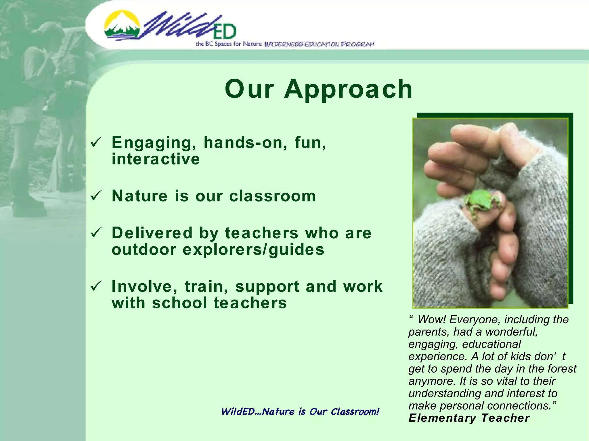 Our Approach Engaging, hands-on, fun, interactive Nature is our classroom Delivered by teachers who are outdoor explorers/guides Involve, train, support and work with school teachers WildED…Nature is Our Classroom! “ Wow! Everyone, including the parents, had a wonderful, engaging, educational experience. A lot of kids don’t get to spend the day in the forest anymore. It is so vital to their understanding and interest to make personal connections.”  Elementary Teacher 