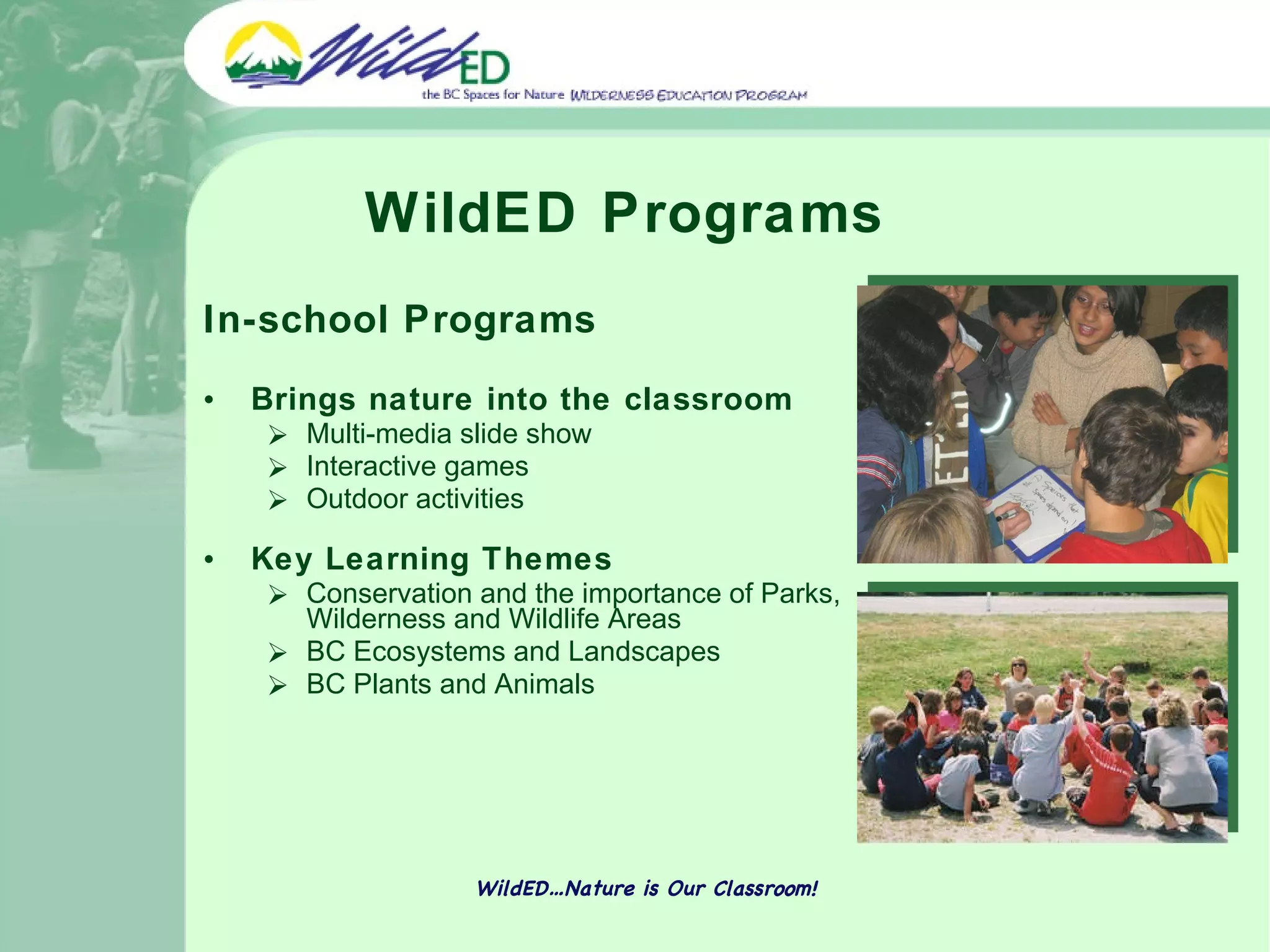 WildED Programs In-school Programs  Brings nature into the classroom  Multi-media slide show  Interactive games  Outdoor activities Key Learning Themes Conservation and the importance of Parks, Wilderness and Wildlife Areas BC Ecosystems and Landscapes BC Plants and Animals WildED…Nature is Our Classroom! 