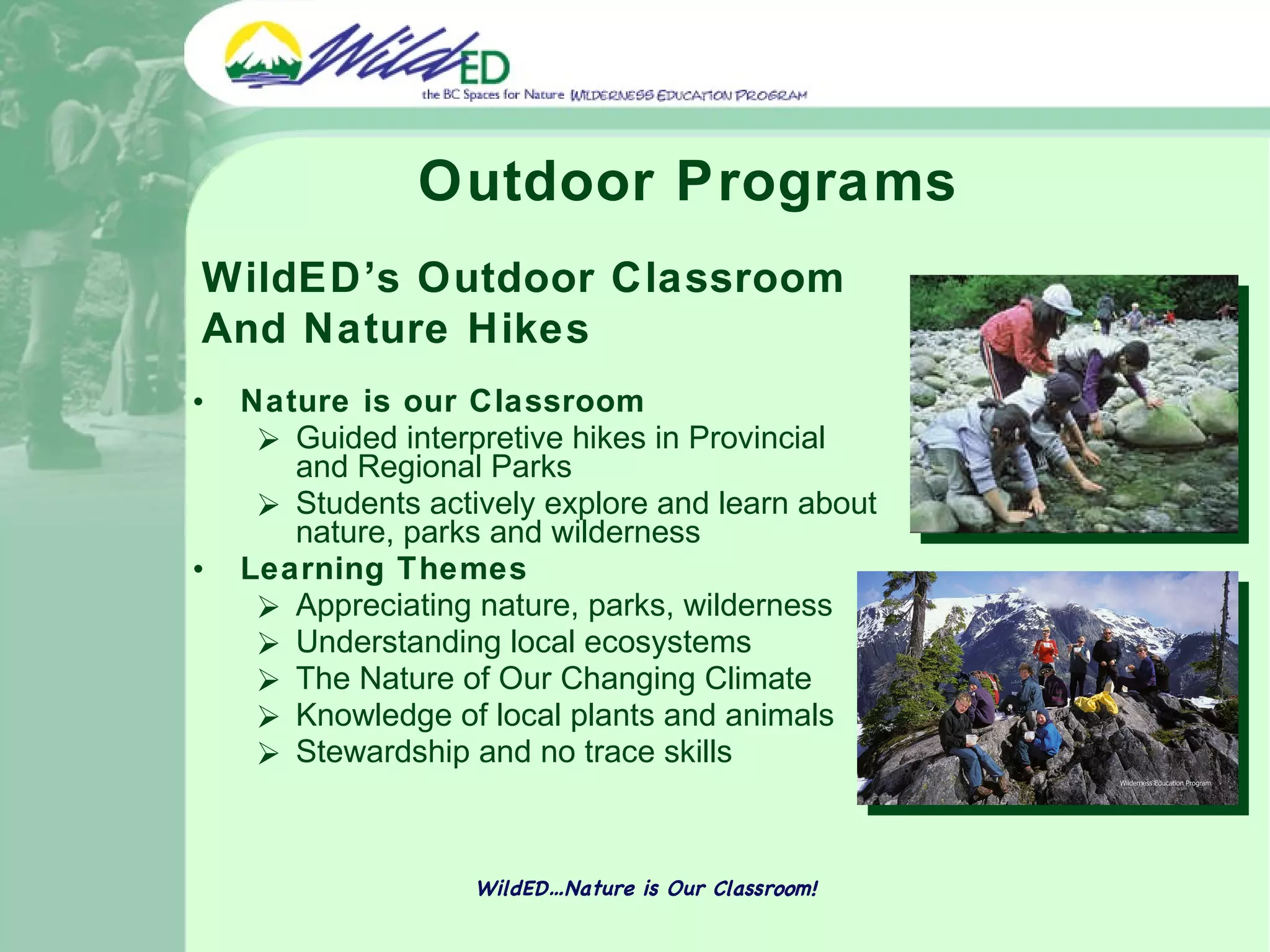 Outdoor Programs Nature is our Classroom Guided interpretive hikes in Provincial and Regional Parks Students actively explore and learn about nature, parks and wilderness Learning Themes Appreciating nature, parks, wilderness Understanding local ecosystems The Nature of Our Changing Climate Knowledge of local plants and animals Stewardship and no trace skills WildED…Nature is Our Classroom! WildED’s Outdoor Classroom And Nature Hikes 