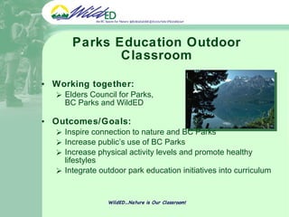 Parks Education Outdoor Classroom Working together:  Elders Council for Parks,  BC Parks and WildED Outcomes/Goals: Inspire connection to nature and BC Parks Increase public’s use of BC Parks Increase physical activity levels and promote healthy lifestyles Integrate outdoor park education initiatives into curriculum WildED…Nature is Our Classroom! 