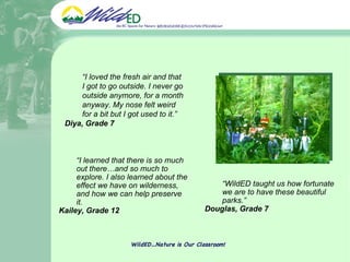 WildED…Nature is Our Classroom! “ WildED taught us how fortunate we are to have these beautiful parks.” Douglas, Grade 7 “ I learned that there is so much out there…and so much to explore. I also learned about the effect we have on wilderness, and how we can help preserve it.  Kailey, Grade 12 “ I loved the fresh air and that I got to go outside. I never go outside anymore, for a month anyway. My nose felt weird for a bit but I got used to it.”  Diya, Grade 7  