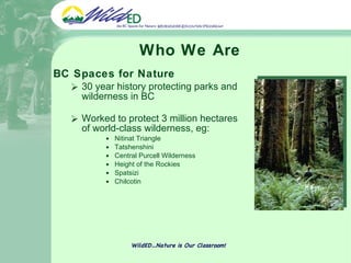 Who We Are BC Spaces for Nature 30 year history protecting parks and wilderness in BC Worked to protect 3 million hectares of world-class wilderness, eg: Nitinat Triangle Tatshenshini Central Purcell Wilderness Height of the Rockies Spatsizi Chilcotin WildED…Nature is Our Classroom! 
