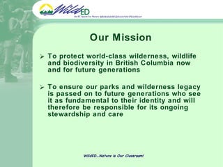 Our Mission To protect world-class wilderness, wildlife and biodiversity in British Columbia now and for future generations To ensure our parks and wilderness legacy is passed on to future generations who see it as fundamental to their identity and will therefore be responsible for its ongoing stewardship and care WildED…Nature is Our Classroom! 