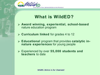 What is WildED? Award winning, experiential, school-based  nature education program  Curriculum linked  for grades 4 to 12 Educational  program that provides  catalytic in-nature experiences  for young people   Experienced by over  55,000 students and teachers  to date WildED…Nature is Our Classroom! 