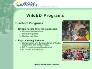 WildED Programs In-school Programs  Brings nature into the classroom  Multi-media slide show  Interactive games  Outdoor activities Key Learning Themes Conservation and the importance of Parks, Wilderness and Wildlife Areas BC Ecosystems and Landscapes BC Plants and Animals WildED…Nature is Our Classroom! 