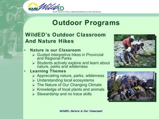 Outdoor Programs Nature is our Classroom Guided interpretive hikes in Provincial and Regional Parks Students actively explore and learn about nature, parks and wilderness Learning Themes Appreciating nature, parks, wilderness Understanding local ecosystems The Nature of Our Changing Climate Knowledge of local plants and animals Stewardship and no trace skills WildED…Nature is Our Classroom! WildED’s Outdoor Classroom And Nature Hikes 