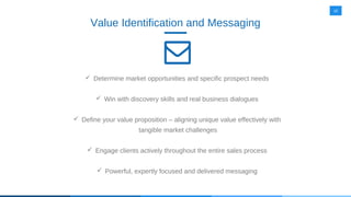 10
Value Identification and Messaging
 Determine market opportunities and specific prospect needs
 Win with discovery skills and real business dialogues
 Define your value proposition – aligning unique value effectively with
tangible market challenges
 Engage clients actively throughout the entire sales process
 Powerful, expertly focused and delivered messaging
 
