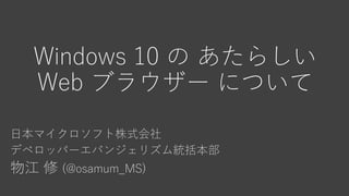 Windows 10 の あたらしい
Web ブラウザー について
日本マイクロソフト株式会社
デベロッパーエバンジェリズム統括本部
物江 修 (@osamum_MS)
 