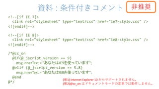 資料 : 条件付きコメント
<!--[if IE 7]>
<link rel="stylesheet" type="text/css" href="ie7-style.css" />
<![endif]-->
<!--[if IE 8]>
<link rel="stylesheet" type="text/css" href="ie8-style.css" />
<![endif]-->
/*@cc_on
@if(@_jscript_version == 9)
msg.innerText = "あなたはIE9を使っています";
@elif (@_jscript_version == 5.8)
msg.innerText = "あなたはIE8を使っています";
@end
@*/
(※1) Internet Explorer 10 からサポートされません。
(※2)@cc_on はドキュメントモードの変更では動作しません。
非推奨
 