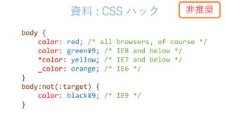 資料 : CSS ハック
body {
color: red; /* all browsers, of course */
color: green¥9; /* IE8 and below */
*color: yellow; /* IE7 and below */
_color: orange; /* IE6 */
}
body:not(:target) {
color: black¥9; /* IE9 */
}
非推奨
 