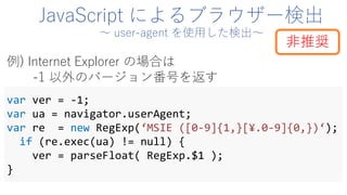 JavaScript によるブラウザー検出
～ user-agent を使用した検出～
var ver = -1;
var ua = navigator.userAgent;
var re = new RegExp(‘MSIE ([0-9]{1,}[¥.0-9]{0,})‘);
if (re.exec(ua) != null) {
ver = parseFloat( RegExp.$1 );
}
例) Internet Explorer の場合は
-1 以外のバージョン番号を返す
非推奨
 