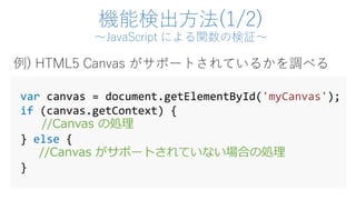 機能検出方法(1/2)
～JavaScript による関数の検証～
var canvas = document.getElementById('myCanvas');
if (canvas.getContext) {
//Canvas の処理
} else {
//Canvas がサポートされていない場合の処理
}
例) HTML5 Canvas がサポートされているかを調べる
 