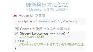 機能検出方法(2/2)
～Modernizr を使用した検証～
if (Modernizr.canvas === true) {
//Canvas の処理
} else {
//Canvas がサポートされていない場合の処理
}
Modernizr の参照
<script src="./modernizr-*.*.js"></script>
例) Canvas が使用できるかを調べる
 