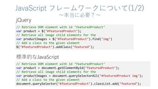 JavaScript フレームワークについて(1/2)
～本当に必要？～
// Retrieve DOM element with id ‘featuredProduct‘
var product = $(‘#featuredProduct‘);
// Retrieve all image child elements for the
var productImages = $(‘#featuredProduct‘).find(‘img‘)
// Add a class to the given element
$(‘#featuredProduct‘).addClass(‘featured’);
// Retrieve DOM element with id ‘featuredProduct‘
var product = document.getElementById(‘featuredProduct‘);
// Retrieve all image child elements for the
var productImages = document.querySelectorAll(‘#featuredProduct img‘);
// Add a class to the given element
document.querySelector(‘#featuredProduct’).classList.add(‘featured’);
jQuery
標準的なJavaScript
 