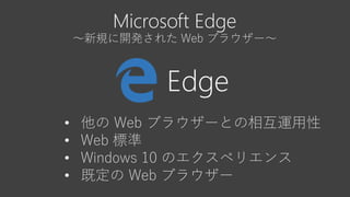 Microsoft Edge
～新規に開発された Web ブラウザー～
Edge
• 他の Web ブラウザーとの相互運用性
• Web 標準
• Windows 10 のエクスペリエンス
• 既定の Web ブラウザー
 