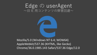 Edge の userAgent
～旧 IE 用コンテンツの弊害回避～
Mozilla/5.0 (Windows NT 6.4; WOW64)
AppleWebkit/537.36 (KHTML, like Gecko)
Chrome/36.0.1985.143 Safari/537.36 Edge/12.0
 