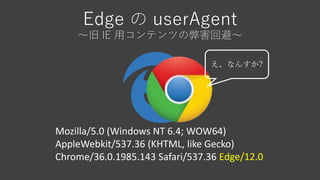 Edge の userAgent
～旧 IE 用コンテンツの弊害回避～
Mozilla/5.0 (Windows NT 6.4; WOW64)
AppleWebkit/537.36 (KHTML, like Gecko)
Chrome/36.0.1985.143 Safari/537.36 Edge/12.0
え、なんすか?
 
