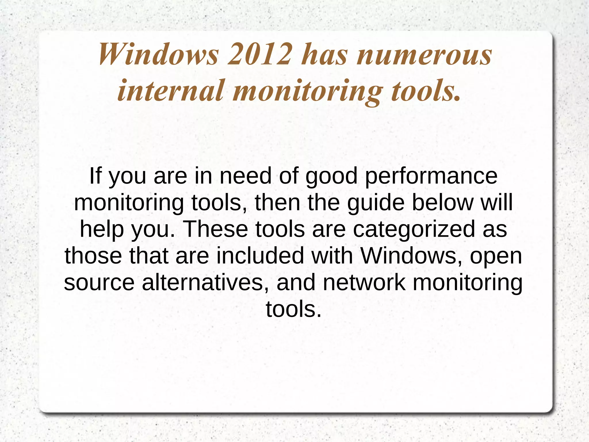 Windows 2012 has numerous
internal monitoring tools.
If you are in need of good performance
monitoring tools, then the guide below will
help you. These tools are categorized as
those that are included with Windows, open
source alternatives, and network monitoring
tools.
 