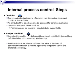 |  Condition Branch on the basis of control information from the runtime dependent context of  the workflow.  An attribute of this object can also be accessed for condition evaluation Condition evaluation can be done by Field comparison e.g constants , object attribute,  system fields Multiple condition In contrast to condition, multiple condition makes it possible for the workflow definition to branch in more than two branches. For evaluation of the multiple condition, the value of the basis of comparison is checked at runtime against the comparison values and branched accordingly. Internal process control  Steps 