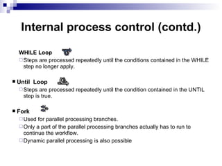 |  Internal process control (contd.) WHILE Loop Steps are processed repeatedly until the conditions contained in the WHILE step no longer apply. Until  Loop Steps are processed repeatedly until the condition contained in the UNTIL step is true. Fork Used for parallel processing branches. Only a part of the parallel processing branches actually has to run to continue the workflow. Dynamic parallel processing is also possible 
