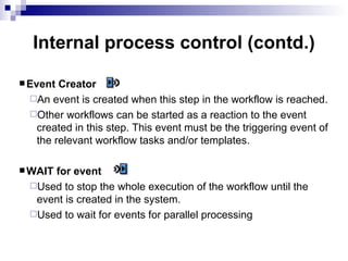 |  Internal process control (contd.) Event Creator An event is created when this step in the workflow is reached. Other workflows can be started as a reaction to the event created in this step. This event must be the triggering event of the relevant workflow tasks and/or templates. WAIT for event Used to stop the whole execution of the workflow until the event is created in the system. Used to wait for events for parallel processing 