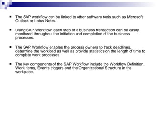 The SAP workflow can be linked to other software tools such as Microsoft Outlook or Lotus Notes. Using SAP Workflow, each step of a business transaction can be easily monitored throughout the initiation and completion of the business processes. The SAP Workflow enables the process owners to track deadlines, determine the workload as well as provide statistics on the length of time to complete work processes. The key components of the SAP Workflow include the Workflow Definition, Work Items, Events triggers and the Organizational Structure in the workplace. 