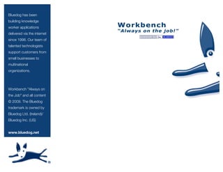 Bluedog has been
building knowledge
worker applications
delivered via the internet
since 1998. Our team of
talented technologists
support customers from
small businesses to
multinational
organizations.

Workbench "Always on
the Job" and all content
© 2009. The Bluedog
trademark is owned by
Bluedog Ltd. (Ireland)/
Bluedog Inc. (US)
www.bluedog.net

 