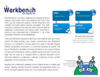 of Apple Computer, Inc.,

With Workbench, you have a single place to organize all of your
projects, web content, team communication and more. From
there, you can create new projects, maintain documents with
workﬂow and build custom business processes. Your staff,
customers, contractors and web site visitors have the ability to
collaborate, communicate, and interact online. Everything is
stored at your customized site in Workbench — as a fully
searchable, metadata-rich knowledgebase.
Users love Workbench because it helps them work together and stay in touch
without the steep learning curve. System administrators love Workbench
because it is conﬁgured in minutes without the need to manually integrate

Per-user price structure
for pay-as-you-go savings.
Want unlimited users? Opt for
the Server Appliance version!

different components, and there's no on-premisis hardware to support. The
key to Workbench's versatility is its unique architecture. Your custom instance
is made up of containers for content, projects, issues and more. A community
page may be used as a message folder, a real-time discussion forum,
document collection, a mailing list, a calendar, a directory of users, an RSS
aggregator, or any combination of these.
Bluedog runs a distributed installation across multiple servers in multiple data
centers, allowing unlimited horizontal scalability and guaranteed uptime. Or,
opt for the server appliance version, for "in your data center" peace of mind.

Bluedog maintains
SAS 70 Type II
certiﬁed, Tier IV data
centers for reliability
and security.

 