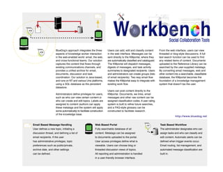 BlueDog
KM Portal
Concept Map
BlueDog's approach integrates the three
aspects of knowledge worker interaction
in the web-enabled world: email, the web,
and cross-functional teams. Our solution
captures the content that flows through
existing communications channels, and
provides a unified archive for email,
documents, discussion and task
coordination. Our solution is Java-based,
and runs on NT and various Unix platforms,
using a SQL database as the persistent
datastore.
Administrators define privileges for users,
such as who can view certain content or
who can create and edit topics. Labels are
assigned to content (authors can apply
these metatags and the system will apply
some automatically) to facilitate construction
of the knowledge base.

Users can add, edit and classify content
in the web interface. Messages can be
sent directly to the KMportal, where they
are automatically classified and catalogued.
The KMportal will dispatch messages,
digests of messages, and task activity
summaries to designated recipients. Users
and administrators can create groups (lists
of email recipients). Two way email flow
makes the KMportal easy to integrate with
existing work flow.

From the web interface, users can view
threaded or blog-style discussions. A full
text search function can be used to find
any related items of content. Documents
uploaded to the Reference Library can be
searched by the user-supplied metatags.
By converting email messages, web and
other content into a searchable, classifiable
database, the KMportal becomes the
foundation of a knowledge management
system that doesn't tax the user.

Users can post content directly to the
KMportal. Documents, we links, email
messages and other raw content can be
assigned classification codes. A user rating
system is built to refine future searches,
and a FAQ-style glossary can be
constructed to facilitate research.
http://www.bluedog.net

Email Based Message Handling

Web Based Portal

Task Based Workflow

User defines a new topic, initiating a

Fully searchable database of all

The administrator designates who can

discussion thread, and defining a list of

content. Metatags can be assigned

assign tasks and who can classify and

email recipients. If the user

to documents uploaded to the portal.

edit content. Automatic alerts can be

has administrative privileges, topic

User access privileges define what is

defined when trigger events occur.

preferences such as public/private,

viewable. Users can choose blog or

Email routing, list management, and

archive date, and other settings

threaded discussion views of topics.

automated message classification are

can be defined.

All reporting and administration is handled

built in.

in a user-friendly browser interface.

 