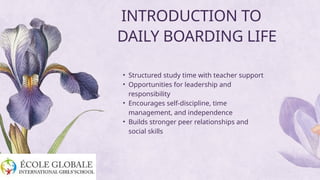 • Structured study time with teacher support
• Opportunities for leadership and
responsibility
• Encourages self-discipline, time
management, and independence
• Builds stronger peer relationships and
social skills
INTRODUCTION TO
DAILY BOARDING LIFE