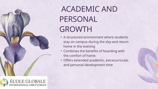 • A structured environment where students
stay on campus during the day and return
home in the evening
• Combines the benefits of boarding with
the comfort of home
• Offers extended academic, extracurricular,
and personal development time
ACADEMIC AND
PERSONAL
GROWTH