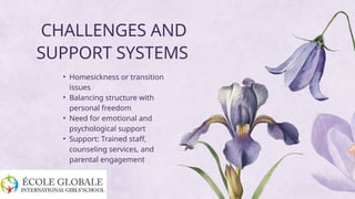 CHALLENGES AND
SUPPORT SYSTEMS
• Homesickness or transition
issues
• Balancing structure with
personal freedom
• Need for emotional and
psychological support
• Support: Trained staff,
counseling services, and
parental engagement