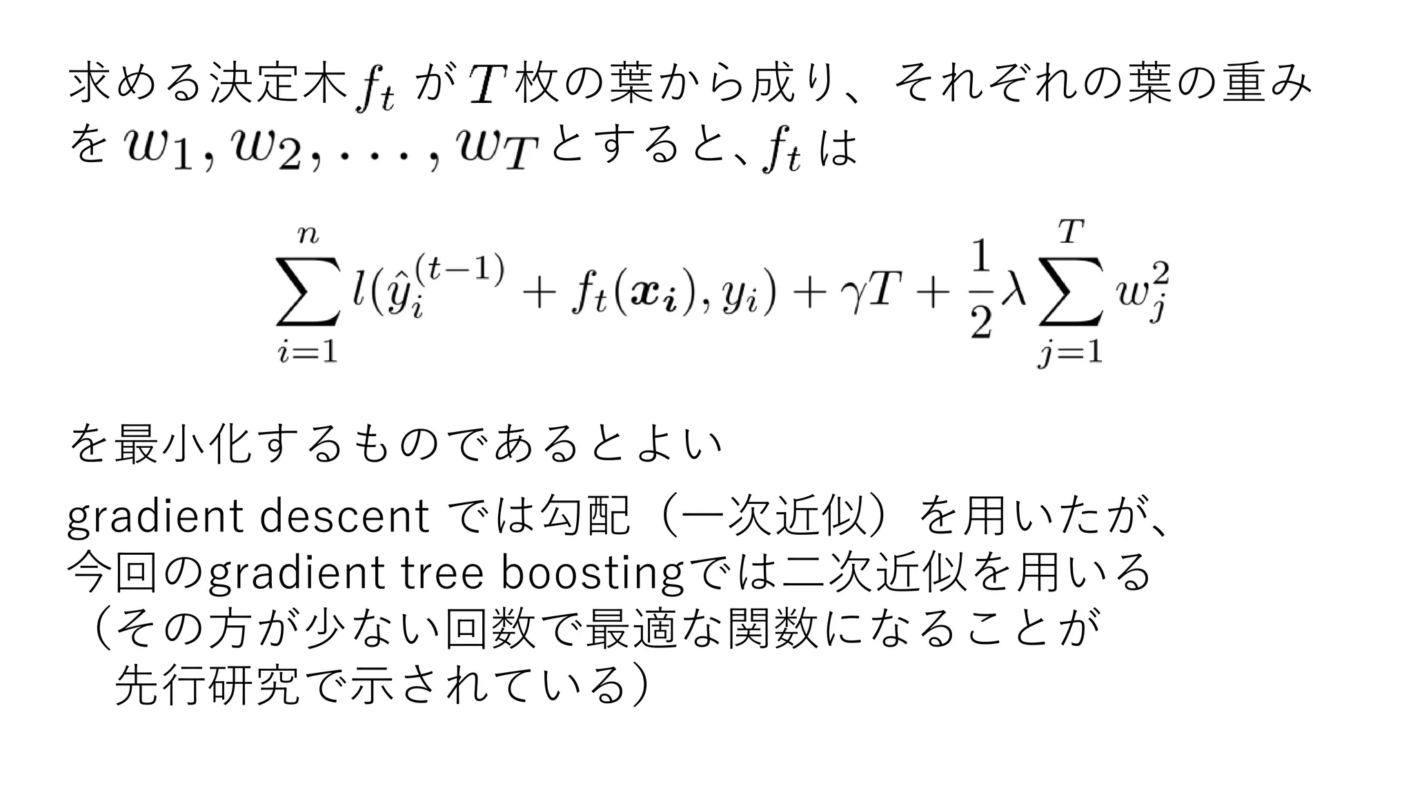 求める決定木 が 枚の葉から成り、それぞれの葉の重み
を とすると、 は
を最小化するものであるとよい
gradient descent では勾配（一次近似）を用いたが、
今回のgradient tree boostingでは二次近似を用いる
（その方が少ない回数で最適な関数になることが
先行研究で示されている）
 