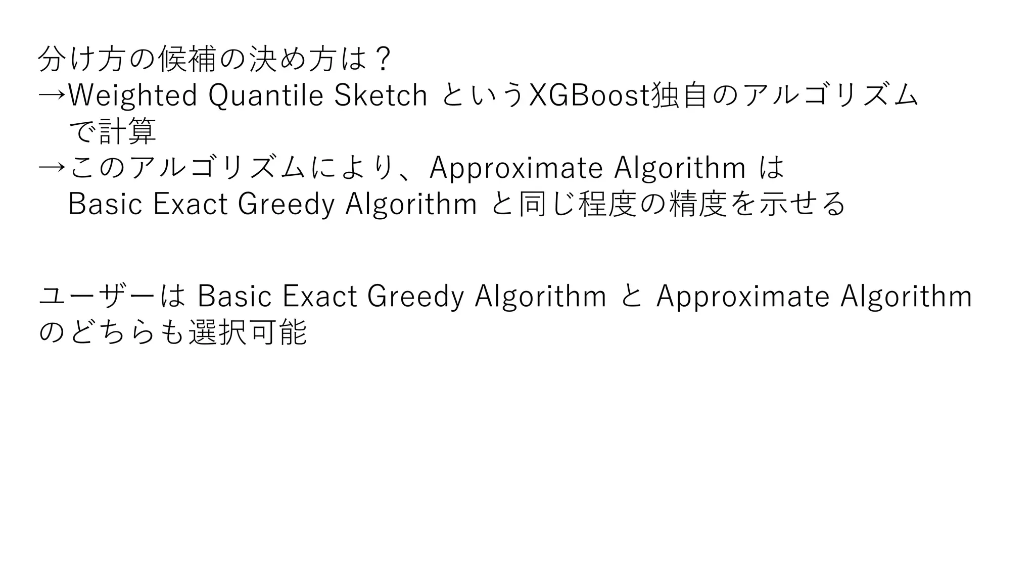 分け方の候補の決め方は？
→Weighted Quantile Sketch というXGBoost独自のアルゴリズム
で計算
→このアルゴリズムにより、Approximate Algorithm は
Basic Exact Greedy Algorithm と同じ程度の精度を示せる
ユーザーは Basic Exact Greedy Algorithm と Approximate Algorithm
のどちらも選択可能
 