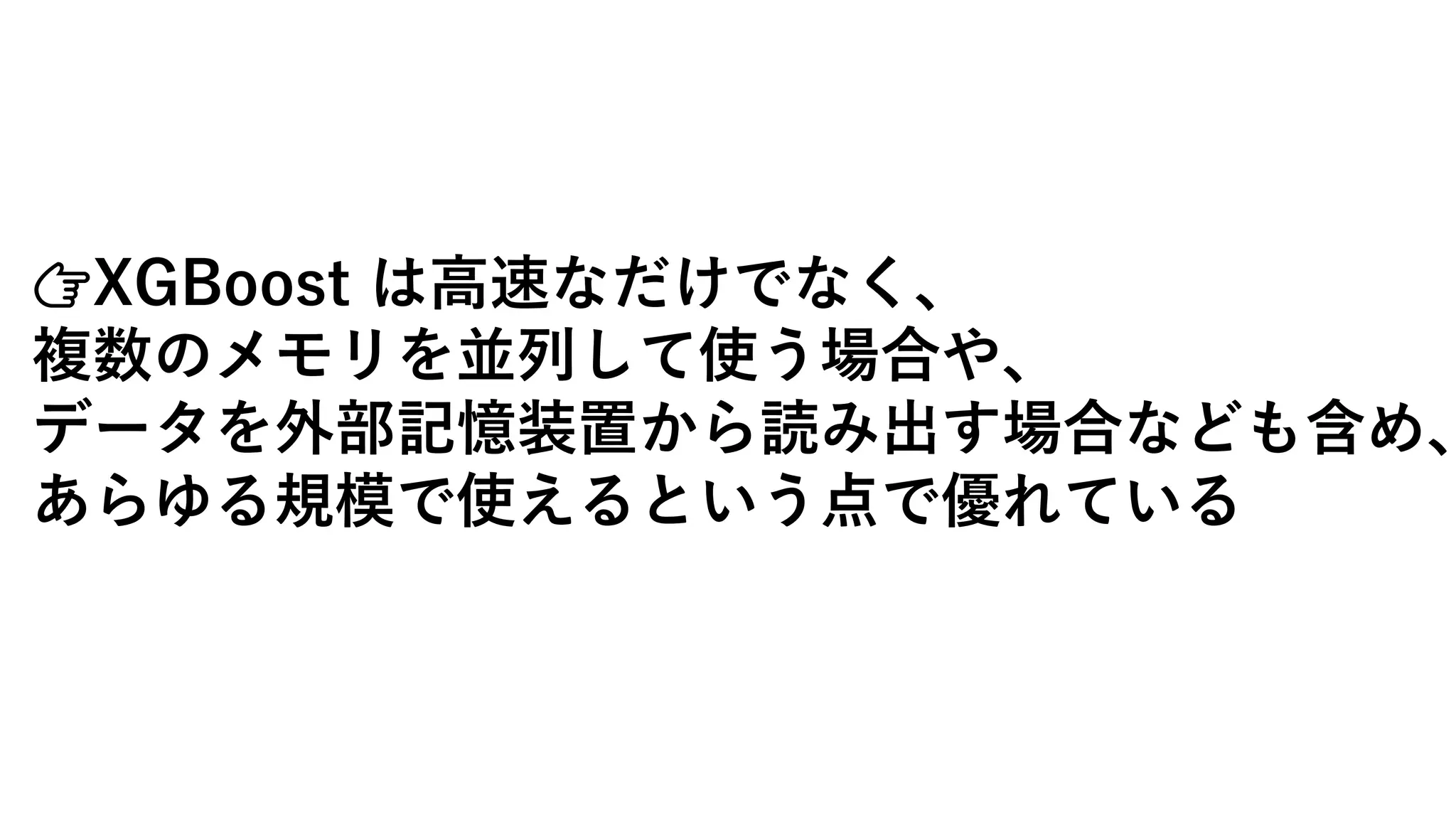 👉XGBoost は高速なだけでなく、
複数のメモリを並列して使う場合や、
データを外部記憶装置から読み出す場合なども含め、
あらゆる規模で使えるという点で優れている
 