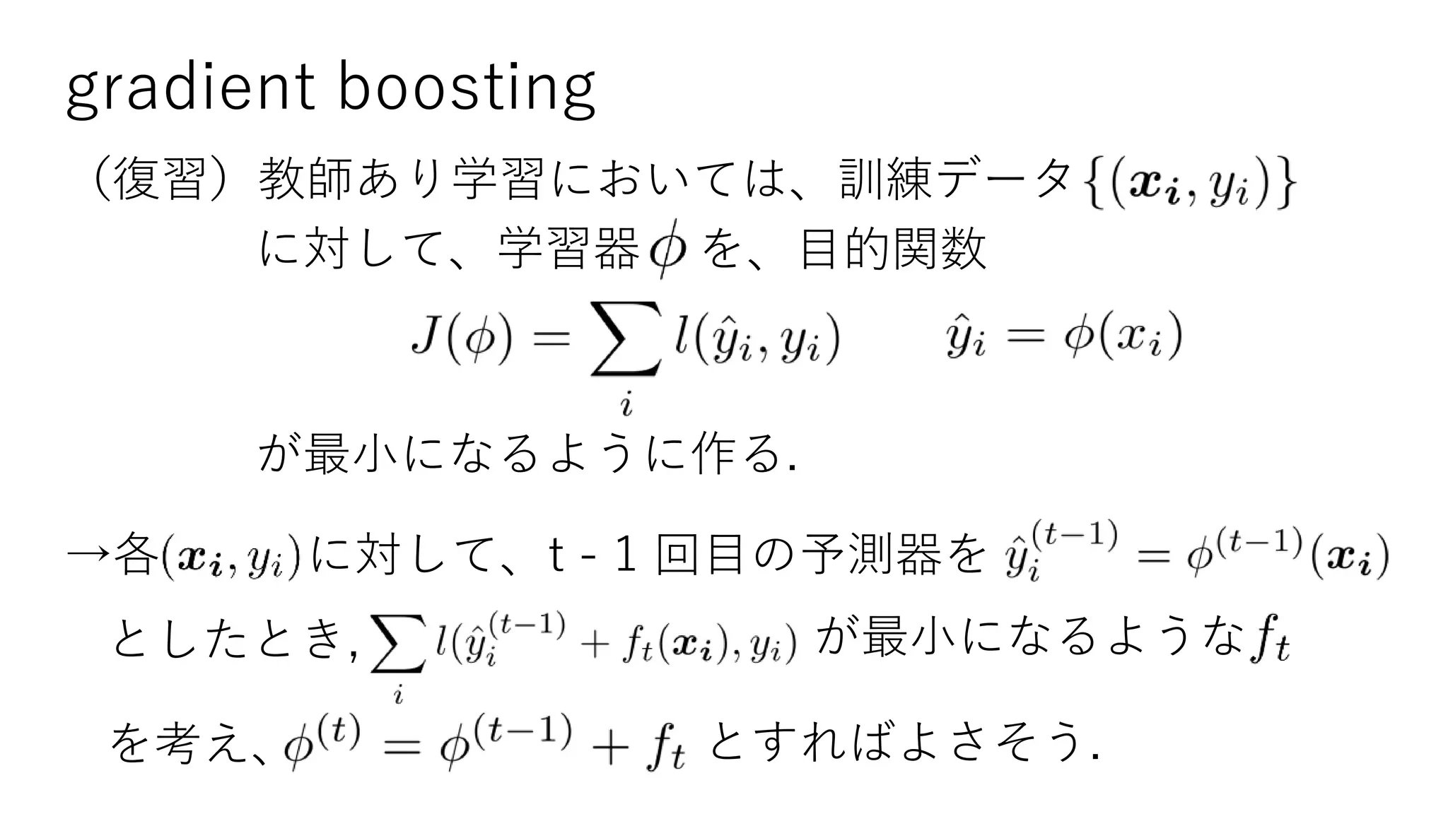gradient boosting
（復習）教師あり学習においては、訓練データ
に対して、学習器 を、目的関数
が最小になるように作る.
→各 に対して、t - 1 回目の予測器を
としたとき, が最小になるような
を考え、 とすればよさそう.
 
