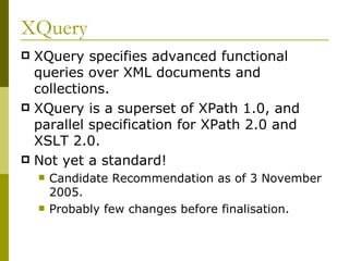 XQuery XQuery specifies advanced functional queries over XML documents and collections. XQuery is a superset of XPath 1.0, and parallel specification for XPath 2.0 and XSLT 2.0. Not yet a standard! Candidate Recommendation as of 3 November  2005. Probably few changes before finalisation. 