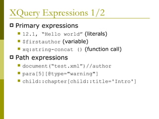 XQuery Expressions 1/2 Primary expressions 12.1, “Hello world”  (literals) $firstauthor  (variable) xq:string-concat ()  (function call) Path expressions document(“test.xml”)//author para[5][@type="warning"] child::chapter[child::title='Intro']  