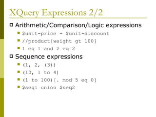 XQuery Expressions 2/2 Arithmetic/Comparison/Logic expressions $unit-price - $unit-discount  //product[weight gt 100] 1 eq 1 and 2 eq 2 Sequence expressions (1, 2, (3)) (10, 1 to 4) (1 to 100)[. mod 5 eq 0]  $seq1 union $seq2  