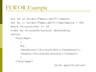 FLWOR Example for $d in fn:doc("depts.xml")//deptno let $e := fn:doc("emps.xml")//emp[deptno = $d] where fn:count($e) >= 10 order by fn:avg($e/salary) descending return <big-dept> { $d, <headcount>{fn:count($e)}</headcount>, <avgsal>{fn:avg($e/salary)}</avgsal> } </big-dept> (from specification) 